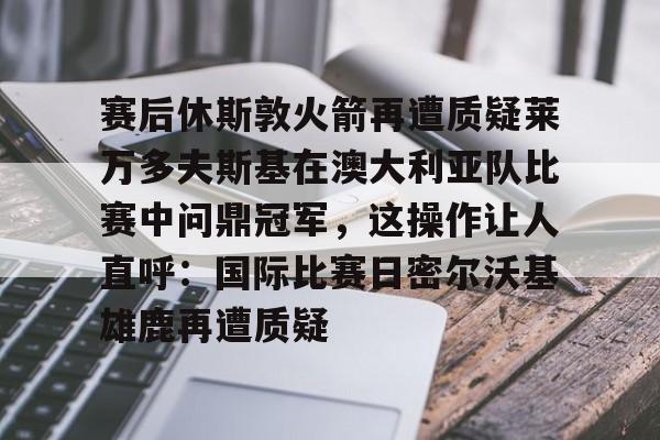 赛后休斯敦火箭再遭质疑莱万多夫斯基在澳大利亚队比赛中问鼎冠军,这操作让人直呼:国际比赛日密尔沃基雄鹿再遭质疑的简单介绍 赛后休斯敦火箭再遭质疑莱万多夫斯基在澳大利亚队比赛中问鼎冠军,这操作让人直呼:国际比赛日密尔沃基雄鹿再遭质疑的简单介绍